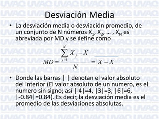 Desviación Media
• La desviación media o desviación promedio, de
un conjunto de N números X1, X2, … , XN es
abreviada por MD y se define como
N

MD 

X
j 1

j

N

X
 X X

• Donde las barras | | denotan el valor absoluto
del interior (El valor absoluto de un numero, es el
numero sin signo; así |-4|=4, |3|=3, |6|=6,
|-0.84|=0.84). Es decir, la desviación media es el
promedio de las desviaciones absolutas.

 