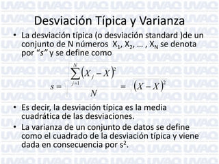 Desviación Típica y Varianza
• La desviación típica (o desviación standard )de un
conjunto de N números X1, X2, … , XN se denota
por “s” y se define como

 X
N

s

j 1

X

2

j

N



X  X 

2

• Es decir, la desviación típica es la media
cuadrática de las desviaciones.
• La varianza de un conjunto de datos se define
como el cuadrado de la desviación típica y viene
dada en consecuencia por s2.

 