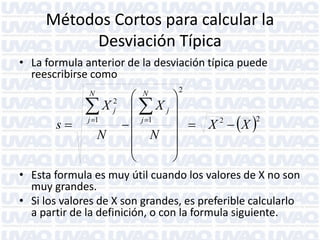 Métodos Cortos para calcular la
Desviación Típica
• La formula anterior de la desviación típica puede
reescribirse como


X Xj
j 1
 j 1
s

N
N



N

N

2
j

2



  X 2   X 2





• Esta formula es muy útil cuando los valores de X no son
muy grandes.
• Si los valores de X son grandes, es preferible calcularlo
a partir de la definición, o con la formula siguiente.

 