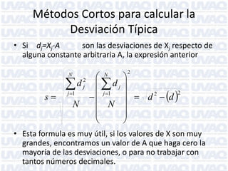 Métodos Cortos para calcular la
Desviación Típica
• Si dj=Xj-A
son las desviaciones de Xj respecto de
alguna constante arbitraria A, la expresión anterior


d  dj
s  j 1   j 1
 N
N



N

N

2
j

2



  d 2  d 2





• Esta formula es muy útil, si los valores de X son muy
grandes, encontramos un valor de A que haga cero la
mayoría de las desviaciones, o para no trabajar con
tantos números decimales.

 