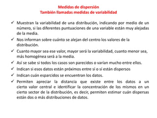 Medidas de dispersión 
También llamadas medidas de variabilidad 
 Muestran la variabilidad de una distribución, indicando por medio de un 
número, si las diferentes puntuaciones de una variable están muy alejadas 
de la media. 
 Nos informan sobre cuánto se alejan del centro los valores de la 
distribución. 
 Cuanto mayor sea ese valor, mayor será la variabilidad, cuanto menor sea, 
más homogénea será a la media. 
 Así se sabe si todos los casos son parecidos o varían mucho entre ellos. 
 Indican si esos datos están próximos entre sí o sí están dispersos 
 Indican cuán esparcidos se encuentran los datos. 
 Permiten apreciar la distancia que existe entre los datos a un 
cierto valor central e identificar la concentración de los mismos en un 
cierto sector de la distribución, es decir, permiten estimar cuán dispersas 
están dos o más distribuciones de datos. 
 