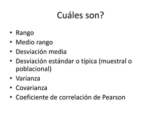 Cuáles son? 
• Rango 
• Medio rango 
• Desviación media 
• Desviación estándar o típica (muestral o 
poblacional) 
• Varianza 
• Covarianza 
• Coeficiente de correlación de Pearson 
 