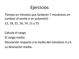 Ejercicios 
Tiempo en minutos que tardaron 7 mecánicos en 
cambiar el aceite a un automóvil 
12, 18, 21, 16, 14, 11 y 15 
Calcula el rango 
El rango medio 
Desviación respecto a la media del mecánico 3 y 6 
La desviación media. 
 