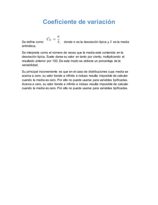 Coeficiente de variación
Se define como , donde σ es la desviación típica y es la media
aritmética.
Se interpreta como el número de veces que la media está contenida en la
desviación típica. Suele darse su valor en tanto por ciento, multiplicando el
resultado anterior por 100. De este modo se obtiene un porcentaje de la
variabilidad.
Su principal inconveniente es que en el caso de distribuciones cuya media se
acerca a cero, su valor tiende a infinito e incluso resulta imposible de calcular
cuando la media es cero. Por ello no puede usarse para variables tipificadas.
Acerca a cero, su valor tiende a infinito e incluso resulta imposible de calcular
cuando la media es cero. Por ello no puede usarse para variables tipificadas.
 