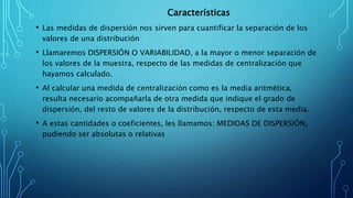 Características
• Las medidas de dispersión nos sirven para cuantificar la separación de los
valores de una distribución
• Llamaremos DISPERSIÓN O VARIABILIDAD, a la mayor o menor separación de
los valores de la muestra, respecto de las medidas de centralización que
hayamos calculado.
• Al calcular una medida de centralización como es la media aritmética,
resulta necesario acompañarla de otra medida que indique el grado de
dispersión, del resto de valores de la distribución, respecto de esta media.
• A estas cantidades o coeficientes, les llamamos: MEDIDAS DE DISPERSIÓN,
pudiendo ser absolutas o relativas
 