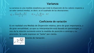 Varianza
La varianza es una medida estadística que mide la dispersión de los valores respecto a
un valor central (media), es decir, es el cuadrado de las desviaciones:
Coeficiente de variación
Es en realidad una Medida de Dispersión relativa, pero de gran importancia, y
de gran versatilidad, ya que su interpretación está basada en porcentajes, y
nos da la relación existente entre la medida de posición o centraje y su
precisión. Se suele expresar en "tanto" por ciento.
Fórmula del Coeficiente de Variación:
 