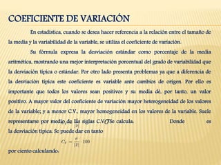 COEFICIENTE DE VARIACIÓN
En estadística, cuando se desea hacer referencia a la relación entre el tamaño de
la media y la variabilidad de la variable, se utiliza el coeficiente de variación.
Su fórmula expresa la desviación estándar como porcentaje de la media
aritmética, mostrando una mejor interpretación porcentual del grado de variabilidad que
la desviación típica o estándar. Por otro lado presenta problemas ya que a diferencia de
la desviación típica este coeficiente es variable ante cambios de origen. Por ello es
importante que todos los valores sean positivos y su media dé, por tanto, un valor
positivo. A mayor valor del coeficiente de variación mayor heterogeneidad de los valores
de la variable; y a menor C.V., mayor homogeneidad en los valores de la variable. Suele
representarse por medio de las siglas C.V. Se calcula: Donde es
la desviación típica. Se puede dar en tanto
por ciento calculando:
 