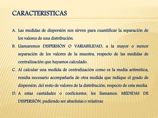 CARACTERISTICAS
A. Las medidas de dispersión nos sirven para cuantificar la separación de
los valores de una distribución.
B. Llamaremos DISPERSIÓN O VARIABILIDAD, a la mayor o menor
separación de los valores de la muestra, respecto de las medidas de
centralización que hayamos calculado.
C. Al calcular una medida de centralización como es la media aritmética,
resulta necesario acompañarla de otra medida que indique el grado de
dispersión, del resto de valores de la distribución, respecto de esta media.
D. A estas cantidades o coeficientes, les llamamos: MEDIDAS DE
DISPERSIÓN, pudiendo ser absolutas o relativas
 