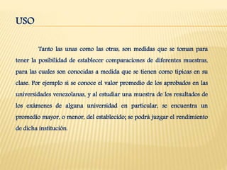 USO
Tanto las unas como las otras, son medidas que se toman para
tener la posibilidad de establecer comparaciones de diferentes muestras,
para las cuales son conocidas a medida que se tienen como típicas en su
clase. Por ejemplo si se conoce el valor promedio de los aprobados en las
universidades venezolanas, y al estudiar una muestra de los resultados de
los exámenes de alguna universidad en particular, se encuentra un
promedio mayor, o menor, del establecido; se podrá juzgar el rendimiento
de dicha institución.
 