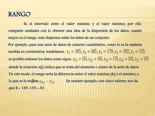 RANGO
Es el intervalo entre el valor máximo y el valor mínimo; por ello,
comparte unidades con lo obtener una idea de la dispersión de los datos, cuanto
mayor es el rango, más dispersos están los datos de un conjunto.
Por ejemplo, para una serie de datos de carácter cuantitativo, como lo es la estatura
medida en centímetros, tendríamos:
es posible ordenar los datos como sigue:
donde la notación x(i) indica que se trata del elemento i-ésimo de la serie de datos.
De este modo, el rango sería la diferencia entre el valor máximo (k) y el mínimo; o,
lo que es lo mismo: En nuestro ejemplo, con cinco valores, nos da
que R = 185-155 = 30.
 