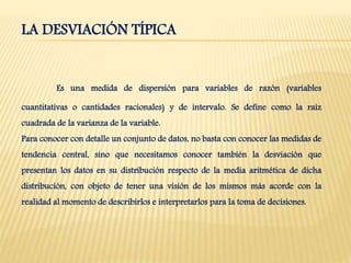 LA DESVIACIÓN TÍPICA
Es una medida de dispersión para variables de razón (variables
cuantitativas o cantidades racionales) y de intervalo. Se define como la raíz
cuadrada de la varianza de la variable.
Para conocer con detalle un conjunto de datos, no basta con conocer las medidas de
tendencia central, sino que necesitamos conocer también la desviación que
presentan los datos en su distribución respecto de la media aritmética de dicha
distribución, con objeto de tener una visión de los mismos más acorde con la
realidad al momento de describirlos e interpretarlos para la toma de decisiones.
 