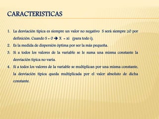 CARACTERISTICAS
1. La desviación típica es siempre un valor no negativo S será siempre 0 por
definición. Cuando S = 0  X = xi (para todo i).
2. Es la medida de dispersión óptima por ser la más pequeña.
3. Si a todos los valores de la variable se le suma una misma constante la
desviación típica no varía.
4. Si a todos los valores de la variable se multiplican por una misma constante,
la desviación típica queda multiplicada por el valor absoluto de dicha
constante.
 
