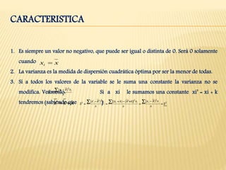 CARACTERISTICA
1. Es siempre un valor no negativo, que puede ser igual o distinta de 0. Será 0 solamente
cuando
2. La varianza es la medida de dispersión cuadrática óptima por ser la menor de todas.
3. Si a todos los valores de la variable se le suma una constante la varianza no se
modifica. Veámoslo: Si a xi le sumamos una constante xi’ = xi + k
tendremos (sabiendo que )
xxi 
n
nXx
S
ii 

2
2 )(
kxx ' 2
222
2
)()]'()[()''(
S
n
nXx
n
nkXkx
n
nXx
S iiiiii








 