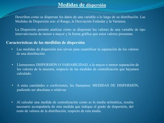 Medidas de dispersión
Características de las medidas de dispersión
• Las medidas de dispersión nos sirven para cuantificar la separación de los valores
de una distribución.
• Llamaremos DISPERSIÓN O VARIABILIDAD, a la mayor o menor separación de
los valores de la muestra, respecto de las medidas de centralización que hayamos
calculado.
• A estas cantidades o coeficientes, les llamamos: MEDIDAS DE DISPERSIÓN,
pudiendo ser absolutas o relativas
Describen como se dispersan los datos de una variable a lo largo de su distribución. Las
Medidas de Dispersión son: el Rango, la Desviación Estándar y la Varianza.
La Dispersión permite analizar cómo se dispersan los valores de una variable de tipo
intervalo/razón de menor a mayor y la forma gráfica que estos valores presentan.
• Al calcular una medida de centralización como es la media aritmética, resulta
necesario acompañarla de otra medida que indique el grado de dispersión, del
resto de valores de la distribución, respecto de esta media.
 