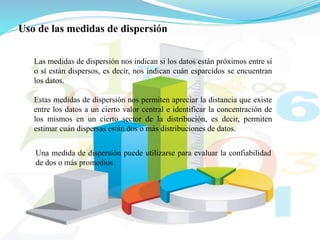 Uso de las medidas de dispersión
Las medidas de dispersión nos indican si los datos están próximos entre sí
o sí están dispersos, es decir, nos indican cuán esparcidos se encuentran
los datos.
Estas medidas de dispersión nos permiten apreciar la distancia que existe
entre los datos a un cierto valor central e identificar la concentración de
los mismos en un cierto sector de la distribución, es decir, permiten
estimar cuán dispersas están dos o más distribuciones de datos.
Una medida de dispersión puede utilizarse para evaluar la confiabilidad
de dos o más promedios.
 