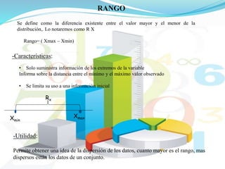 RANGO
Se define como la diferencia existente entre el valor mayor y el menor de la
distribución,. Lo notaremos como R X
• Solo suministra información de los extremos de la variable
Informa sobre la distancia entre el mínimo y el máximo valor observado
• Se limita su uso a una información inicial
-Características:
Xmin
Xmax
Rx
Rango= ( Xmax – Xmin)
-Utilidad:
Permite obtener una idea de la dispersión de los datos, cuanto mayor es el rango, mas
dispersos están los datos de un conjunto.
 