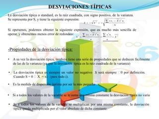 DESVIACIONES TÍPICAS
La desviación típica o standard, es la raíz cuadrada, con signo positivo, de la varianza.
Se representa por S, y tiene la siguiente expresión:
N
nXx
SS
ii
2
2
)( 


Si operamos, podemos obtener la siguiente expresión, que es mucho más sencilla de
operar, y obtenemos menos error de redondeo: 2
22
2
)(
X
n
nx
n
nXx
S
iiii




-Propiedades de la desviación típica:
• A su vez la desviación típica, también tiene una serie de propiedades que se deducen fácilmente
de las de la varianza (ya que la desviación típica es la raíz cuadrada de la varianza)
• La desviación típica es siempre un valor no negativo S será siempre 0 por definición.
Cuando S = 0 X = xi (para todo i).
• Es la medida de dispersión óptima por ser la más pequeña
• Si a todos los valores de la variable se le suma una misma constante la desviación típica no varía
• Si a todos los valores de la variable se multiplican por una misma constante, la desviación
típica queda multiplicada por el valor absoluto de dicha constante.
 