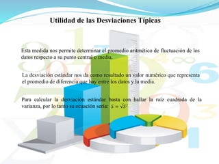 Esta medida nos permite determinar el promedio aritmético de fluctuación de los
datos respecto a su punto central o media.
La desviación estándar nos da como resultado un valor numérico que representa
el promedio de diferencia que hay entre los datos y la media.
Utilidad de las Desviaciones Típicas
Para calcular la desviación estándar basta con hallar la raíz cuadrada de la
varianza, por lo tanto su ecuación sería: 𝑆 = √𝑆2
 
