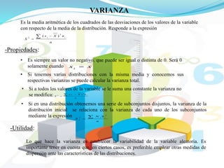 VARIANZA
Es la media aritmética de los cuadrados de las desviaciones de los valores de la variable
con respecto de la media de la distribución. Responde a la expresión
n
nXx
S
ii
2
2
)( 

-Propiedades:
• Es siempre un valor no negativo, que puede ser igual o distinta de 0. Será 0
solamente cuando xxi

• Si tenemos varias distribuciones con la misma media y conocemos sus
respectivas varianzas se puede calcular la varianza total.
• Si a todos los valores de la variable se le suma una constante la varianza no
se modifica: n
nXx
S
ii 

2
2
)(
• Si en una distribución obtenemos una serie de subconjuntos disjuntos, la varianza de la
distribución inicial se relaciona con la varianza de cada uno de los subconjuntos
mediante la expresión
n
SN
S
ii
x

2
2
-Utilidad:
Lo que hace la varianza es establecer la variabilidad de la variable aleatoria. Es
importante tener en cuenta que, en ciertos casos, es preferible emplear otras medidas de
dispersión ante las características de las distribuciones.
 