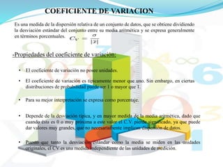 COEFICIENTE DE VARIACION
Es una medida de la dispersión relativa de un conjunto de datos, que se obtiene dividiendo
la desviación estándar del conjunto entre su media aritmética y se expresa generalmente
en términos porcentuales.
-Propiedades del coeficiente de variación:
• El coeficiente de variación no posee unidades.
• El coeficiente de variación es típicamente menor que uno. Sin embargo, en ciertas
distribuciones de probabilidad puede ser 1 o mayor que 1.
• Para su mejor interpretación se expresa como porcentaje.
• Depende de la desviación típica, y en mayor medida de la media aritmética, dado que
cuando ésta es 0 o muy próxima a este valor el C.V. pierde significado, ya que puede
dar valores muy grandes, que no necesariamente implican dispersión de datos.
• Puesto que tanto la desviación estándar como la media se miden en las unidades
originales, el CV es una medida independiente de las unidades de medición.
 