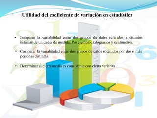 Utilidad del coeficiente de variación en estadística
• Comparar la variabilidad entre dos grupos de datos referidos a distintos
sistemas de unidades de medida. Por ejemplo, kilogramos y centímetros.
• Comparar la variabilidad entre dos grupos de datos obtenidos por dos o más
personas distintas.
• Determinar si cierta media es consistente con cierta varianza
 