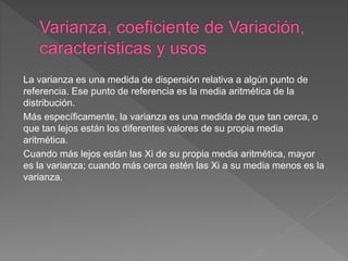 La varianza es una medida de dispersión relativa a algún punto de
referencia. Ese punto de referencia es la media aritmética de la
distribución.
Más específicamente, la varianza es una medida de que tan cerca, o
que tan lejos están los diferentes valores de su propia media
aritmética.
Cuando más lejos están las Xi de su propia media aritmética, mayor
es la varianza; cuando más cerca estén las Xi a su media menos es la
varianza.
 