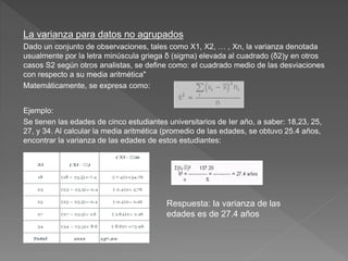 La varianza para datos no agrupados
Dado un conjunto de observaciones, tales como X1, X2, … , Xn, la varianza denotada
usualmente por la letra minúscula griega δ (sigma) elevada al cuadrado (δ2)y en otros
casos S2 según otros analistas, se define como: el cuadrado medio de las desviaciones
con respecto a su media aritmética"
Matemáticamente, se expresa como:
Ejemplo:
Se tienen las edades de cinco estudiantes universitarios de Ier año, a saber: 18,23, 25,
27, y 34. Al calcular la media aritmética (promedio de las edades, se obtuvo 25.4 años,
encontrar la varianza de las edades de estos estudiantes:
Respuesta: la varianza de las
edades es de 27.4 años
 