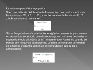 La varianza para datos agrupados
Si en una tabla de distribución de frecuencias. Los puntos medios de
las clases son X1, X2, … , Xn; y las frecuencias de las clases f1, f2, …
, fn; la varianza se calcula así:
Sin embargo la formula anterior tiene algún inconveniente para su uso
en la practica, sobre todo cuando se trabaja con números decimales o
cuando la media aritmética es un número entero. Asimismo cuando se
trabaja con máquinas calculadoras, La tarea de computar la varianza
se simplifica utilizando la formula de computación que se da a
continuación:
 