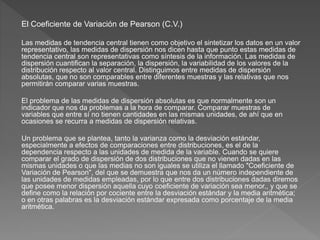 El Coeficiente de Variación de Pearson (C.V.)
Las medidas de tendencia central tienen como objetivo el sintetizar los datos en un valor
representativo, las medidas de dispersión nos dicen hasta que punto estas medidas de
tendencia central son representativas como síntesis de la información. Las medidas de
dispersión cuantifican la separación, la dispersión, la variabilidad de los valores de la
distribución respecto al valor central. Distinguimos entre medidas de dispersión
absolutas, que no son comparables entre diferentes muestras y las relativas que nos
permitirán comparar varias muestras.
El problema de las medidas de dispersión absolutas es que normalmente son un
indicador que nos da problemas a la hora de comparar. Comparar muestras de
variables que entre sí no tienen cantidades en las mismas unidades, de ahí que en
ocasiones se recurra a medidas de dispersión relativas.
Un problema que se plantea, tanto la varianza como la desviación estándar,
especialmente a efectos de comparaciones entre distribuciones, es el de la
dependencia respecto a las unidades de medida de la variable. Cuando se quiere
comparar el grado de dispersión de dos distribuciones que no vienen dadas en las
mismas unidades o que las medias no son iguales se utiliza el llamado "Coeficiente de
Variación de Pearson", del que se demuestra que nos da un número independiente de
las unidades de medidas empleadas, por lo que entre dos distribuciones dadas diremos
que posee menor dispersión aquella cuyo coeficiente de variación sea menor., y que se
define como la relación por cociente entre la desviación estándar y la media aritmética;
o en otras palabras es la desviación estándar expresada como porcentaje de la media
aritmética.
.
 