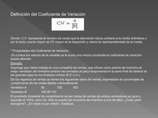 Definición del Coeficiente de Variación
Donde: C.V. representa el número de veces que la desviación típica contiene a la media aritmética y
por lo tanto cuanto mayor es CV mayor es la dispersión y menor la representatividad de la media.
* Propiedades del Coeficiente de Variación :
-Si a todos los valores de la variable se le suma una misma constante el coeficiente de variación
queda alterado .
Ejemplo:
Suponga que Usted trabaja en una compañía de ventas, que ofrece como premio de incentivo al
mejor vendedor del trimestre anterior las entradas al palco empresarial en la serie final de béisbol de
las grandes ligas en los Estados Unidos (E,E,U,A,).
De los registros de ventas se tienen los siguientes datos de ventas, expresados en porcentajes de
cumplimiento de las metas fijadas mensualmente:
Vendedor A 95 105 100
Vendedor B 100 90 110
El promedio trimestral de cumplimiento de las metas de ventas de ambos vendedores es igual y
equivale al 100%, pero Ud. Sólo le puede dar el premio de incentivo a uno de ellos. ¿Cuál usted
escogería?. ¿En base a que criterio’. Explique.
 