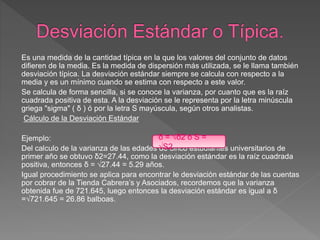 Es una medida de la cantidad típica en la que los valores del conjunto de datos
difieren de la media. Es la medida de dispersión más utilizada, se le llama también
desviación típica. La desviación estándar siempre se calcula con respecto a la
media y es un mínimo cuando se estima con respecto a este valor.
Se calcula de forma sencilla, si se conoce la varianza, por cuanto que es la raíz
cuadrada positiva de esta. A la desviación se le representa por la letra minúscula
griega "sigma" ( δ ) ó por la letra S mayúscula, según otros analistas.
Cálculo de la Desviación Estándar
Ejemplo:
Del calculo de la varianza de las edades de cinco estudiantes universitarios de
primer año se obtuvo δ2=27.44, como la desviación estándar es la raíz cuadrada
positiva, entonces δ = √27.44 = 5.29 años.
Igual procedimiento se aplica para encontrar le desviación estándar de las cuentas
por cobrar de la Tienda Cabrera’s y Asociados, recordemos que la varianza
obtenida fue de 721.645, luego entonces la desviación estándar es igual a δ
=√721.645 = 26.86 balboas.
δ = √δ2 ó S =
√S2
 