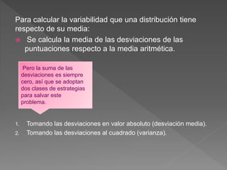 Para calcular la variabilidad que una distribución tiene
respecto de su media:
 Se calcula la media de las desviaciones de las
puntuaciones respecto a la media aritmética.
1. Tomando las desviaciones en valor absoluto (desviación media).
2. Tomando las desviaciones al cuadrado (varianza).
Pero la suma de las
desviaciones es siempre
cero, así que se adoptan
dos clases de estrategias
para salvar este
problema.
 