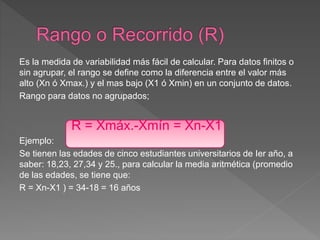 Es la medida de variabilidad más fácil de calcular. Para datos finitos o
sin agrupar, el rango se define como la diferencia entre el valor más
alto (Xn ó Xmax.) y el mas bajo (X1 ó Xmin) en un conjunto de datos.
Rango para datos no agrupados;
R = Xmáx.-Xmín = Xn-X1
Ejemplo:
Se tienen las edades de cinco estudiantes universitarios de Ier año, a
saber: 18,23, 27,34 y 25., para calcular la media aritmética (promedio
de las edades, se tiene que:
R = Xn-X1 ) = 34-18 = 16 años
 