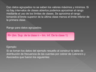 Con datos agrupados no se saben los valores máximos y mínimos. Si
no hay intervalos de clases abiertos podemos aproximar el rango
mediante el uso de los límites de clases. Se aproxima el rango
tomando el limite superior de la última clase menos el limite inferior de
la primera clase.
Rango para datos agrupados;
R= (lim. Sup. de la clase n – lim. Inf. De la clase 1)
Ejemplo:
Si se toman los datos del ejemplo resuelto al construir la tabla de
distribución de frecuencia de las cuentas por cobrar de Cabrera’s y
Asociados que fueron los siguientes:
 
