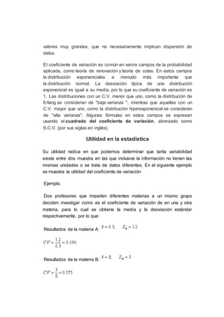 valores muy grandes, que no necesariamente implican dispersión de
datos.
El coeficiente de variación es común en varios campos de la probabilidad
aplicada, como teoría de renovación y teoría de colas. En estos campos
la distribución exponenciales a menudo más importante que
la distribución normal. La desviación típica de una distribución
exponencial es igual a su media, por lo que su coeficiente de variación es
1. Las distribuciones con un C.V. menor que uno, como la distribución de
Erlang se consideran de "baja varianza ", mientras que aquellas con un
C.V. mayor que uno, como la distribución hiperexponencial se consideran
de "alta varianza". Algunas fórmulas en estos campos se expresan
usando el cuadrado del coeficiente de variación, abreviado como
S.C.V. (por sus siglas en inglés).
Utilidad en la estadística
Su utilidad radica en que podemos determinar que tanta variabilidad
existe entre dos muestra en las que inclusive la información no tienen las
mismas unidades o se trata de datos diferentes. En el siguiente ejemplo
se muestra la utilidad del coeficiente de variación
Ejemplo.
Dos profesores que imparten diferentes materias a un mismo grupo
deciden investigar como es el coeficiente de variación de en una y otra
materia, para lo cual se obtiene la media y la desviación estándar
respectivamente, por lo que:
Resultados de la materia A:
Resultados de la materia B:
 