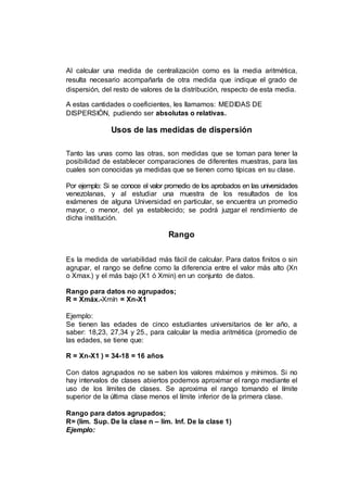 Al calcular una medida de centralización como es la media aritmética,
resulta necesario acompañarla de otra medida que indique el grado de
dispersión, del resto de valores de la distribución, respecto de esta media.
A estas cantidades o coeficientes, les llamamos: MEDIDAS DE
DISPERSIÓN, pudiendo ser absolutas o relativas.
Usos de las medidas de dispersión
Tanto las unas como las otras, son medidas que se toman para tener la
posibilidad de establecer comparaciones de diferentes muestras, para las
cuales son conocidas ya medidas que se tienen como típicas en su clase.
Por ejemplo: Si se conoce el valor promedio de los aprobados en las universidades
venezolanas, y al estudiar una muestra de los resultados de los
exámenes de alguna Universidad en particular, se encuentra un promedio
mayor, o menor, del ya establecido; se podrá juzgar el rendimiento de
dicha institución.
Rango
Es la medida de variabilidad más fácil de calcular. Para datos finitos o sin
agrupar, el rango se define como la diferencia entre el valor más alto (Xn
o Xmax.) y el más bajo (X1 ó Xmin) en un conjunto de datos.
Rango para datos no agrupados;
R = Xmáx.-Xmín = Xn-X1
Ejemplo:
Se tienen las edades de cinco estudiantes universitarios de Ier año, a
saber: 18,23, 27,34 y 25., para calcular la media aritmética (promedio de
las edades, se tiene que:
R = Xn-X1 ) = 34-18 = 16 años
Con datos agrupados no se saben los valores máximos y mínimos. Si no
hay intervalos de clases abiertos podemos aproximar el rango mediante el
uso de los límites de clases. Se aproxima el rango tomando el límite
superior de la última clase menos el límite inferior de la primera clase.
Rango para datos agrupados;
R= (lim. Sup. De la clase n – lim. Inf. De la clase 1)
Ejemplo:
 