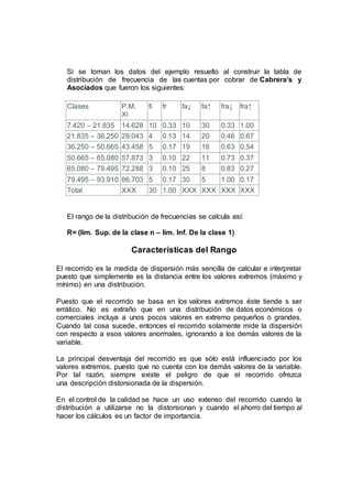 Si se toman los datos del ejemplo resuelto al construir la tabla de
distribución de frecuencia de las cuentas por cobrar de Cabrera’s y
Asociados que fueron los siguientes:
Clases P.M.
Xi
fi fr fa↓ fa↑ fra↓ fra↑
7.420 – 21.835 14.628 10 0.33 10 30 0.33 1.00
21.835 – 36.250 29.043 4 0.13 14 20 0.46 0.67
36.250 – 50.665 43.458 5 0.17 19 16 0.63 0.54
50.665 – 65.080 57.873 3 0.10 22 11 0.73 0.37
65.080 – 79.495 72.288 3 0.10 25 8 0.83 0.27
79.495 – 93.910 86.703 5 0.17 30 5 1.00 0.17
Total XXX 30 1.00 XXX XXX XXX XXX
El rango de la distribución de frecuencias se calcula así:
R= (lim. Sup. de la clase n – lim. Inf. De la clase 1)
Características del Rango
El recorrido es la medida de dispersión más sencilla de calcular e interpretar
puesto que simplemente es la distancia entre los valores extremos (máximo y
mínimo) en una distribución.
Puesto que el recorrido se basa en los valores extremos éste tiende s ser
errático. No es extraño que en una distribución de datos económicos o
comerciales incluya a unos pocos valores en extremo pequeños o grandes.
Cuando tal cosa sucede, entonces el recorrido solamente mide la dispersión
con respecto a esos valores anormales, ignorando a los demás valores de la
variable.
La principal desventaja del recorrido es que sólo está influenciado por los
valores extremos, puesto que no cuenta con los demás valores de la variable.
Por tal razón, siempre existe el peligro de que el recorrido ofrezca
una descripción distorsionada de la dispersión.
En el control de la calidad se hace un uso extenso del recorrido cuando la
distribución a utilizarse no la distorsionan y cuando el ahorro del tiempo al
hacer los cálculos es un factor de importancia.
 