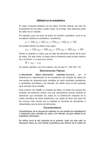 Utilidad en la estadística
El rango comparte unidades con los datos. Permite obtener una idea de
la dispersión de los datos, cuanto mayor es el rango, más dispersos están
los datos de un conjunto.
Por ejemplo, para una serie de datos de carácter cuantitativo, como lo es
la estatura medida en centímetros, tendríamos:
Es posible ordenar los datos como sigue:
Donde la notación x(i) indica que se trata del elemento i-ésimo de la serie
de datos. De este modo, el rango sería la diferencia entre el valor máximo
(k) y el mínimo; o, lo que es lo mismo:
En nuestro ejemplo, con cinco valores, nos da que R = 185-155 = 30.
Desviaciones Típicas
La desviación típica o desviación estándar (denotada con el
símbolo σ o s, dependiendo de la procedencia del conjunto de datos) es
una medida de dispersión para variables de razón (variables cuantitativas
o cantidades racionales) y de intervalo. Se define como la raíz cuadrada
de la varianza de la variable.
Para conocer con detalle un conjunto de datos, no basta con conocer las
medidas de tendencia central, sino que necesitamos conocer también la
desviación que presentan los datos en su distribución respecto de la
media aritmética de dicha distribución, con objeto de tener una visión de
los mismos más acorde con la realidad al momento de describirlos e
interpretarlos para la toma de decisiones.
Características
Características de la desviación estándar es una medida de centralización
o dispersión para variables de razón y de intervalo, de gran utilidad en la
estadística descriptiva.
Se define como la raíz cuadrada de la varianza. Junto con este valor, la
desviación típica es una medida (cuadrática) que informa de la media de
 