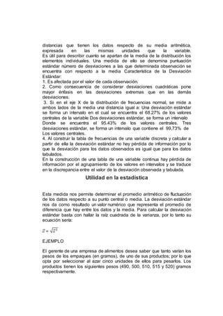 distancias que tienen los datos respecto de su media aritmética,
expresada en las mismas unidades que la variable.
Es útil para describir cuanto se apartan de la media de la distribución los
elementos individuales. Una medida de ello se denomina puntuación
estándar número de desviaciones a las que determinada observación se
encuentra con respecto a la media Característica de la Desviación
Estándar:
1. Es afectada por el valor de cada observación.
2. Como consecuencia de considerar desviaciones cuadráticas pone
mayor énfasis en las desviaciones extremas que en las demás
desviaciones.
3. Si en el eje X de la distribución de frecuencias normal, se mide a
ambos lados de la media una distancia igual a: Una desviación estándar
se forma un intervalo en el cual se encuentra el 68.27% de los valores
centrales de la variable Dos desviaciones estándar, se forma un intervalo
Donde se encuentra el 95.43% de los valores centrales. Tres
desviaciones estándar, se forma un intervalo que contiene el 99,73% de
Los valores centrales.
4. Al construir la tabla de frecuencias de una variable discreta y calcular a
partir de ella la desviación estándar no hay pérdida de información por lo
que la desviación para los datos observados es igual que para los datos
tabulados.
En la construcción de una tabla de una variable continua hay pérdida de
información por el agrupamiento de los valores en intervalos y se traduce
en la discrepancia entre el valor de la desviación observada y tabulada.
Utilidad en la estadística
Esta medida nos permite determinar el promedio aritmético de fluctuación
de los datos respecto a su punto central o media. La desviación estándar
nos da como resultado un valor numérico que representa el promedio de
diferencia que hay entre los datos y la media. Para calcular la desviación
estándar basta con hallar la raíz cuadrada de la varianza, por lo tanto su
ecuación sería:
EJEMPLO
El gerente de una empresa de alimentos desea saber que tanto varían los
pesos de los empaques (en gramos), de uno de sus productos; por lo que
opta por seleccionar al azar cinco unidades de ellos para pesarlos. Los
productos tienen los siguientes pesos (490, 500, 510, 515 y 520) gramos
respectivamente.
 