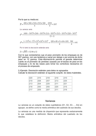 Por lo que su media es:
Con lo que concluiríamos que el peso promedio de los empaques es de
507 gramos, con una tendencia a variar por debajo o por encima de dicho
peso en 12 gramos. Esta información le permite al gerente determinar
cuánto es el promedio de perdidas causado por el exceso de peso en los
empaques y le da las bases para tomar los correctivos necesarios en
el proceso de empacado.
2.-Ejemplo: Desviación estándar para datos no agrupados
Calcular la desviación estándar al siguiente conjunto de datos muéstrales.
220 215 218 210 210
219 208 207 213 225
213 204 225 211 221
218 200 205 220 215
217 209 207 211 218
Varianza
La varianza es un conjunto de datos cuantitativos {X1, X2, X3……Xn} sin
agrupar, se define como la media aritmética del cuadrado de sus desvíos.
La varianza es una medida de dispersión que representa exclusivamente
lo que establece la definición: Media aritmética del cuadrado de los
desvíos.
 