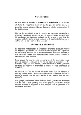 Características
Lo que hace la varianza es establecer la variabilidad de la variable
aleatoria. Es importante tener en cuenta que, en ciertos casos, es
preferible emplear otras medidas de dispersión ante las características de
las distribuciones.
Una de las características de la varianza es que viene expresada en
unidades cuadráticas respecto de las unidades originales de la variable.
Un parámetro de dispersión derivado de la varianza y que tiene las
mismas unidades de la variable aleatoria es la desviación típica, que se
define como la raíz cuadrada de la varianza.
Utilidad en la estadística
En Teoría de Probabilidad y la Estadística, la varianza es aquella medida
de dispersión que ostenta una variable aleatoria respecto a su esperanza.
La varianza se relaciona con la desviación típica o desviación estándar, la
cual se denota a través de la letra griega denominada sigma y que será la
raíz cuadrada de la varianza.
Para calcular la varianza será necesario seguir los siguientes pasos:
primero deberemos calcular la media, es decir, el promedio de los
números, luego, por cada número, deberemos restar la media y elevar el
resultado al cuadrado y finalmente la media de esas diferencias al
cuadrado.
La principal función y utilidad que se le puede encontrar a la varianza es
que nos permite saber y determinar qué es normal, qué es grande, qué es
pequeño, aquello que es extra grande o bien aquello que es extra
pequeño.
Por ejemplo, si tomamos varias razas de perros y la idea es determinar
cuál de ellos es más grande y cuál el más pequeño, sin dudas, la mejor
manera de saber la respuesta a esta incógnita será la aplicación de la
fórmula de la varianza.
 