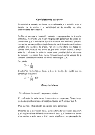 Coeficiente de Variación
En estadística, cuando se desea hacer referencia a la relación entre el
tamaño de la media y la variabilidad de la variable, se utiliza
el coeficiente de variación.
Su fórmula expresa la desviación estándar como porcentaje de la media
aritmética, mostrando una mejor interpretación porcentual del grado de
variabilidad que la desviación típica o estándar. Por otro lado presenta
problemas ya que a diferencia de la desviación típica este coeficiente es
variable ante cambios de origen. Por ello es importante que todos los
valores sean positivos y su media dé, por tanto, un valor positivo. A mayor
valor del coeficiente de variación mayor heterogeneidad de los valores de
la variable; y a menor C.V., mayor homogeneidad en los valores de la
variable. Suele representarse por medio de las siglas C.V.
Se calcula:
Donde es la desviación típica, y es la Media. Se puede dar en
porcentaje calculando:
Características
El coeficiente de variación no posee unidades.
El coeficiente de variación es típicamente menor que uno. Sin embargo,
en ciertas distribuciones de probabilidad puede ser 1 o mayor que 1.
Para su mejor interpretación se expresa como porcentaje.
Depende de la desviación típica, también llamada "desviación estándar",
y en mayor medida de la media aritmética, dado que cuando ésta es 0 o
muy próxima a este valor el C.V. pierde significado, ya que puede dar
 