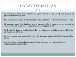  La desviación típica será siempre un valor positivo o cero, en el caso de que las
puntuaciones sean iguales.
 Si a todos los valores de la variable se les suma un número la desviación típica no varía.
 Si tenemos varias distribuciones con la misma media y conocemos sus respectivas
desviaciones típicas se puede calcular la desviación típica total.
 La desviación típica, al igual que la media y la varianza, es un índice muy sensible a las
puntuaciones extremas.
 En los casos que no se pueda hallar la media tampoco será posible hallar la desviación
típica.
 Cuanta más pequeña sea la desviación típica mayor será la concentración de
datos alrededor de la media.
CARACTERISTICAS
 