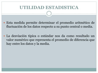 UTILIDAD ESTADISTICA
 Esta medida permite determinar el promedio aritmético de
fluctuación de los datos respecto a su punto central o media.
 La desviación típica o estándar nos da como resultado un
valor numérico que representa el promedio de diferencia que
hay entre los datos y la media.
 