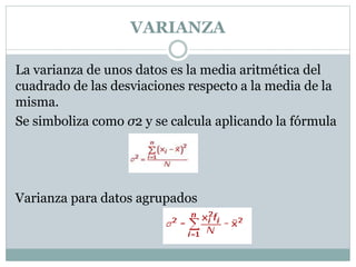 VARIANZA
La varianza de unos datos es la media aritmética del
cuadrado de las desviaciones respecto a la media de la
misma.
Se simboliza como σ2 y se calcula aplicando la fórmula
Varianza para datos agrupados
 