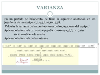 VARIANZA
En un partido de baloncesto, se tiene la siguiente anotación en los
jugadores de un equipo: 0,2,4,5,8,10,10,15,38.
Calcular la varianza de las puntuaciones de los jugadores del equipo.
Aplicando la formula x¯=0+2+4+5+8+10+10+15+38/9 = 92/9
10.22 se obtiene la media
Aplicando la formula de la varianza
 