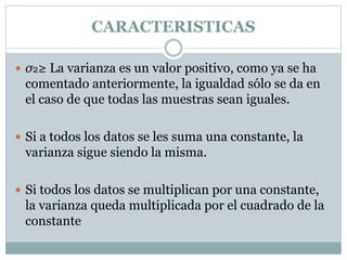 CARACTERISTICAS
 σ2≥ La varianza es un valor positivo, como ya se ha
comentado anteriormente, la igualdad sólo se da en
el caso de que todas las muestras sean iguales.
 Si a todos los datos se les suma una constante, la
varianza sigue siendo la misma.
 Si todos los datos se multiplican por una constante,
la varianza queda multiplicada por el cuadrado de la
constante
 
