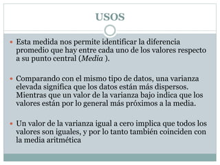 USOS
 Esta medida nos permite identificar la diferencia
promedio que hay entre cada uno de los valores respecto
a su punto central (Media ).
 Comparando con el mismo tipo de datos, una varianza
elevada significa que los datos están más dispersos.
Mientras que un valor de la varianza bajo indica que los
valores están por lo general más próximos a la media.
 Un valor de la varianza igual a cero implica que todos los
valores son iguales, y por lo tanto también coinciden con
la media aritmética
 