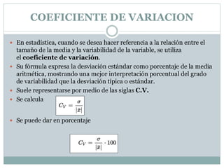 COEFICIENTE DE VARIACION
 En estadística, cuando se desea hacer referencia a la relación entre el
tamaño de la media y la variabilidad de la variable, se utiliza
el coeficiente de variación.
 Su fórmula expresa la desviación estándar como porcentaje de la media
aritmética, mostrando una mejor interpretación porcentual del grado
de variabilidad que la desviación típica o estándar.
 Suele representarse por medio de las siglas C.V.
 Se calcula
 Se puede dar en porcentaje
 