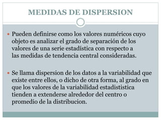 MEDIDAS DE DISPERSION
 Pueden definirse como los valores numéricos cuyo
objeto es analizar el grado de separación de los
valores de una serie estadística con respecto a
las medidas de tendencia central consideradas.
 Se llama dispersion de los datos a la variabilidad que
existe entre ellos, o dicho de otra forma, al grado en
que los valores de la variabilidad estadististica
tienden a extenderse alrededor del centro o
promedio de la distribucion.
 